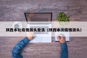 陕西本轮疫情源头查清（陕西本次疫情源头）