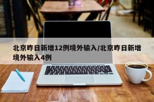 北京昨日新增12例境外输入/北京昨日新增境外输入4例