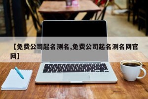 【免费公司起名测名,免费公司起名测名网官网】