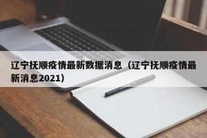 辽宁抚顺疫情最新数据消息（辽宁抚顺疫情最新消息2021）