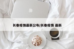 长春疫情最新公布/长春疫情 最新
