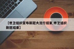 【世卫组织宣布新冠大流行结束,世卫组织 新冠结束】