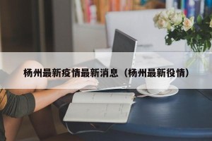 杨州最新疫情最新消息（杨州最新役情）