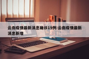云南疫情最新消息确诊19例:云南疫情最新消息新增