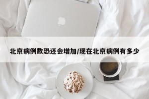 北京病例数恐还会增加/现在北京病例有多少