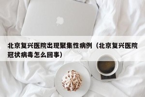 北京复兴医院出现聚集性病例（北京复兴医院冠状病毒怎么回事）