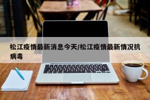 松江疫情最新消息今天/松江疫情最新情况抗病毒