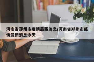 河南省郑州市疫情最新消息/河南省郑州市疫情最新消息今天