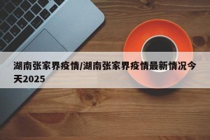 湖南张家界疫情/湖南张家界疫情最新情况今天2025