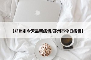 【郑州市今天最新疫情/郑州市今日疫情】