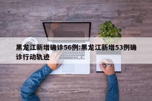 黑龙江新增确诊56例:黑龙江新增53例确诊行动轨迹