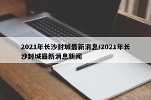 2021年长沙封城最新消息/2021年长沙封城最新消息新闻