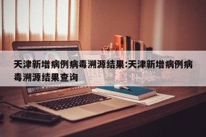 天津新增病例病毒溯源结果:天津新增病例病毒溯源结果查询