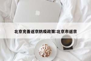 北京完善返京防疫政策:北京市返京