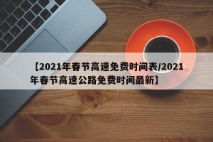 【2021年春节高速免费时间表/2021年春节高速公路免费时间最新】