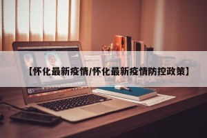 【怀化最新疫情/怀化最新疫情防控政策】
