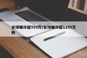 全球确诊超555万/全球确诊超1255万例