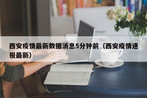 西安疫情最新数据消息5分钟前（西安疫情速报最新）