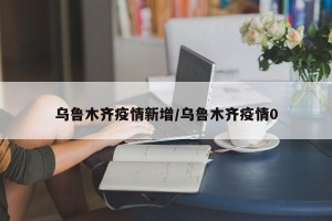 乌鲁木齐疫情新增/乌鲁木齐疫情0