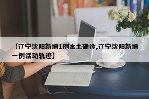【辽宁沈阳新增1例本土确诊,辽宁沈阳新增一例活动轨迹】