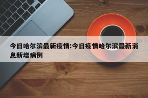 今日哈尔滨最新疫情:今日疫情哈尔滨最新消息新增病例