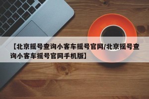 【北京摇号查询小客车摇号官网/北京摇号查询小客车摇号官网手机版】