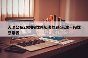 天津公布20例阳性感染者轨迹:天津一阳性感染者