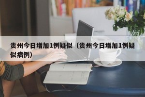 贵州今日增加1例疑似（贵州今日增加1例疑似病例）