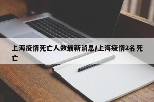 上海疫情死亡人数最新消息/上海疫情2名死亡