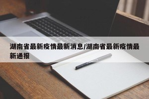 湖南省最新疫情最新消息/湖南省最新疫情最新通报
