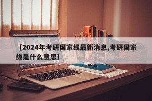 【2024年考研国家线最新消息,考研国家线是什么意思】