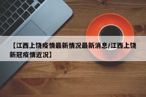 【江西上饶疫情最新情况最新消息/江西上饶新冠疫情近况】
