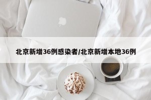 北京新增36例感染者/北京新增本地36例