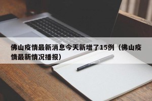 佛山疫情最新消息今天新增了15例（佛山疫情最新情况播报）