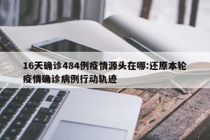 16天确诊484例疫情源头在哪:还原本轮疫情确诊病例行动轨迹