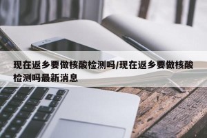 现在返乡要做核酸检测吗/现在返乡要做核酸检测吗最新消息