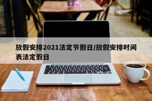 放假安排2021法定节假日/放假安排时间表法定假日