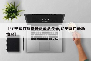 【辽宁营口疫情最新消息今天,辽宁营口最新情况】