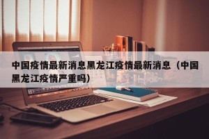 中国疫情最新消息黑龙江疫情最新消息（中国黑龙江疫情严重吗）