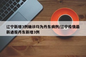 辽宁新增3例确诊均为丹东病例/辽宁疫情最新通报丹东新增3例