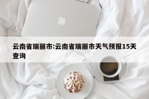 云南省瑞丽市:云南省瑞丽市天气预报15天查询