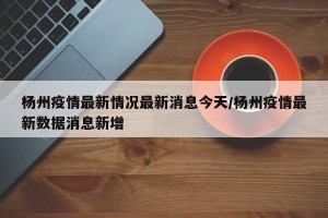 杨州疫情最新情况最新消息今天/杨州疫情最新数据消息新增