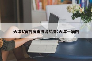 天津1病例病毒溯源结果:天津一病例