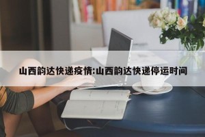 山西韵达快递疫情:山西韵达快递停运时间