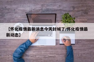 【怀化疫情最新消息今天封城了/怀化疫情最新动态】