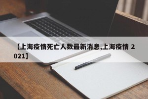 【上海疫情死亡人数最新消息,上海疫情 2021】