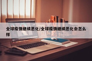 全球疫情继续恶化/全球疫情继续恶化会怎么样