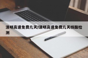 清明高速免费几天/清明高速免费几天核酸检测