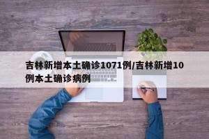 吉林新增本土确诊1071例/吉林新增10例本土确诊病例