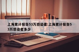 上海累计报告53万感染者:上海累计报告53万感染者多少